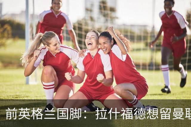 前英格兰国脚：拉什福德想留曼联必须发“重磅声明”，但只能当替补